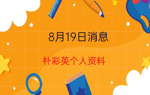 8月19日消息 朴彩英个人资料 她为什么越来越奇怪了